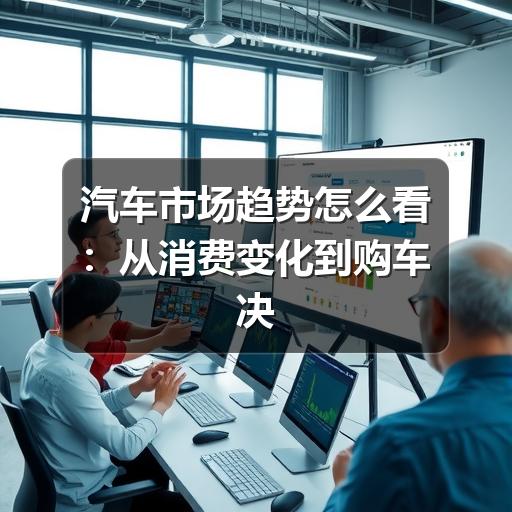 汽车市场趋势怎么看:从消费变化到购车决策的实用分析
